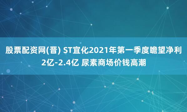 股票配资网(晋) ST宜化2021年第一季度瞻望净利2亿-2.4亿 尿素商场价钱高潮