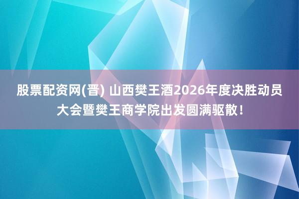 股票配资网(晋) 山西樊王酒2026年度决胜动员大会暨樊王商学院出发圆满驱散！