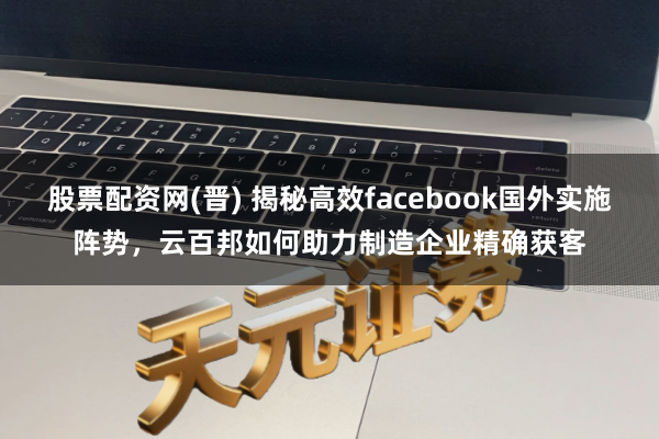 股票配资网(晋) 揭秘高效facebook国外实施阵势，云百邦如何助力制造企业精确获客