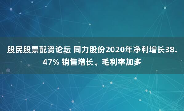 股民股票配资论坛 同力股份2020年净利增长38.47% 销售增长、毛利率加多