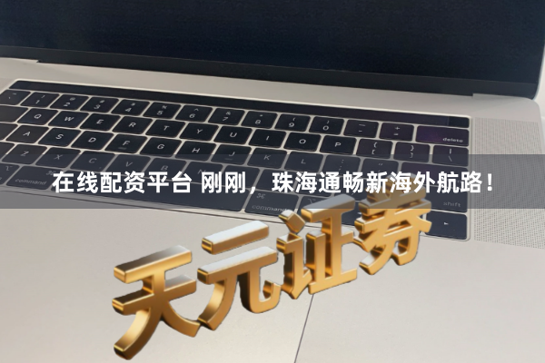 在线配资平台 刚刚，珠海通畅新海外航路！