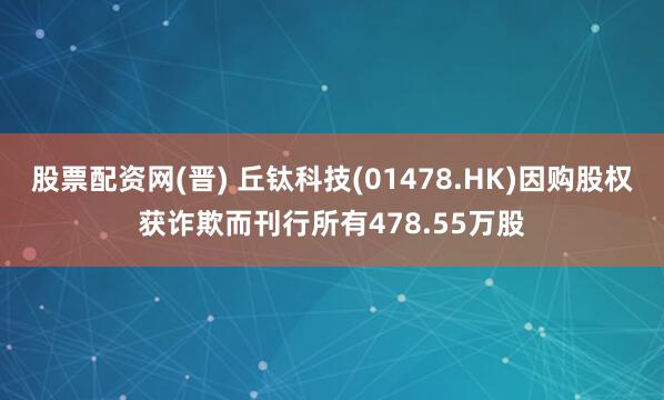 股票配资网(晋) 丘钛科技(01478.HK)因购股权获诈欺而刊行所有478.55万股