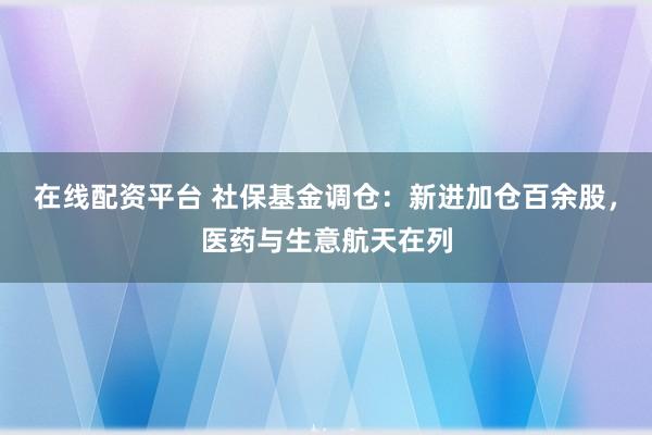 在线配资平台 社保基金调仓：新进加仓百余股，医药与生意航天在列