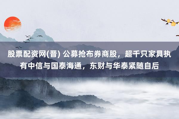 股票配资网(晋) 公募抢布券商股，超千只家具执有中信与国泰海通，东财与华泰紧随自后