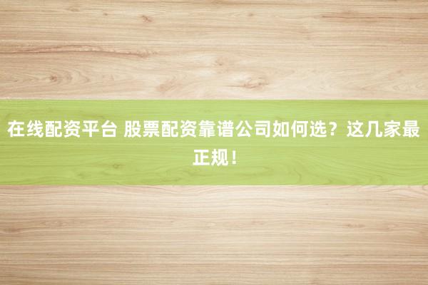 在线配资平台 股票配资靠谱公司如何选？这几家最正规！