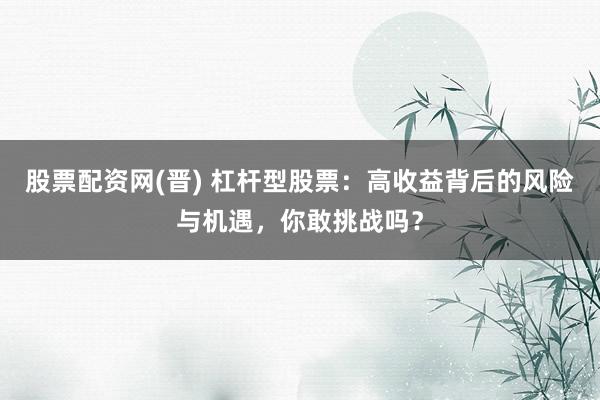 股票配资网(晋) 杠杆型股票：高收益背后的风险与机遇，你敢挑战吗？