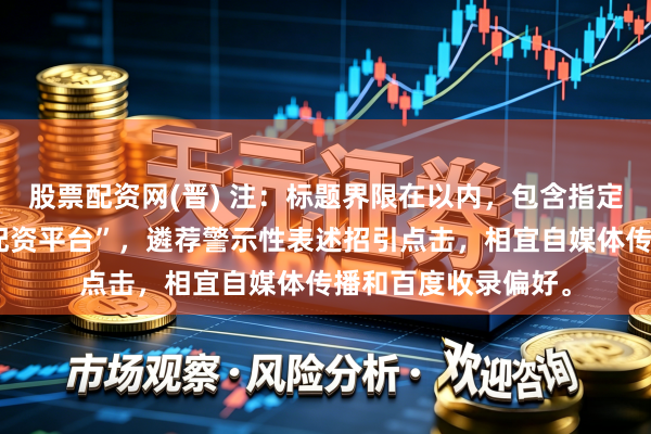股票配资网(晋) 注：标题界限在以内，包含指定关键词“炒股配资配资平台”，遴荐警示性表述招引点击，相宜自媒体传播和百度收录偏好。