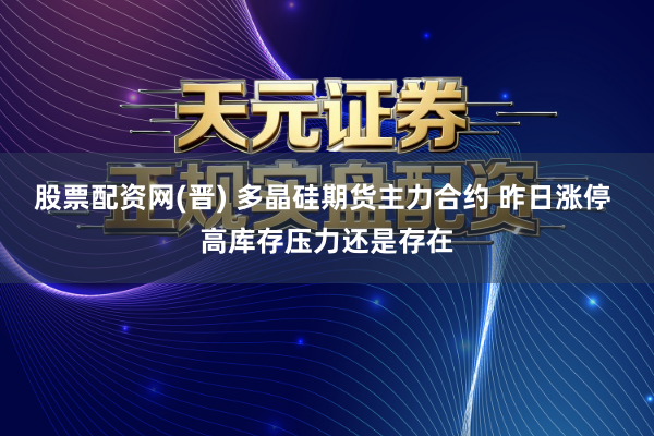 股票配资网(晋) 多晶硅期货主力合约 昨日涨停 高库存压力还是存在