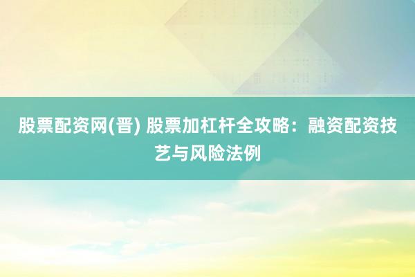 股票配资网(晋) 股票加杠杆全攻略：融资配资技艺与风险法例