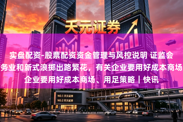实盘配资-股票配资资金管理与风控说明 证监会主席吴清：当代服务业和新式浪掷出路繁花，有关企业要用好成本商场、用足策略｜快讯
