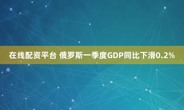 在线配资平台 俄罗斯一季度GDP同比下滑0.2%