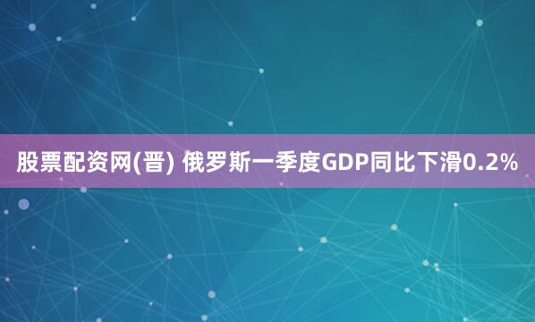 股票配资网(晋) 俄罗斯一季度GDP同比下滑0.2%
