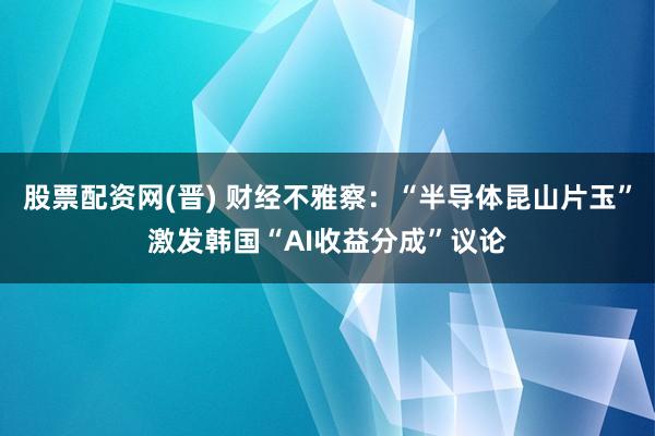 股票配资网(晋) 财经不雅察：“半导体昆山片玉”激发韩国“AI收益分成”议论