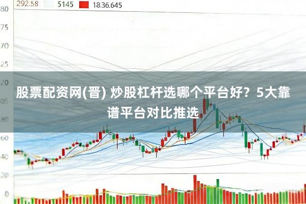 股票配资网(晋) 炒股杠杆选哪个平台好？5大靠谱平台对比推选