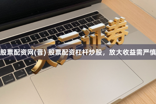 股票配资网(晋) 股票配资杠杆炒股，放大收益需严慎