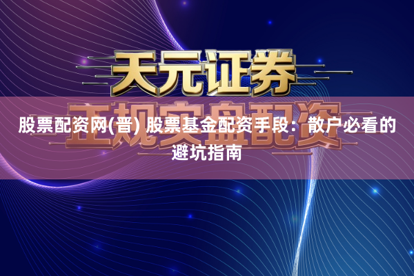 股票配资网(晋) 股票基金配资手段：散户必看的避坑指南