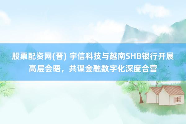 股票配资网(晋) 宇信科技与越南SHB银行开展高层会晤，共谋金融数字化深度合营