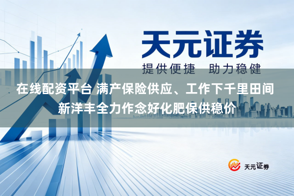 在线配资平台 满产保险供应、工作下千里田间 新洋丰全力作念好化肥保供稳价