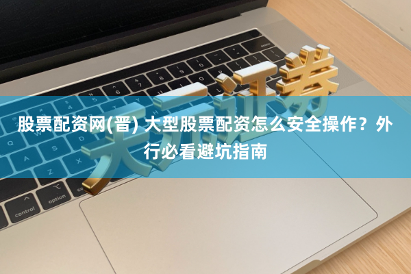 股票配资网(晋) 大型股票配资怎么安全操作？外行必看避坑指南