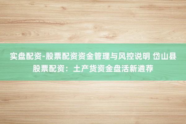 实盘配资-股票配资资金管理与风控说明 岱山县股票配资：土产货资金盘活新遴荐