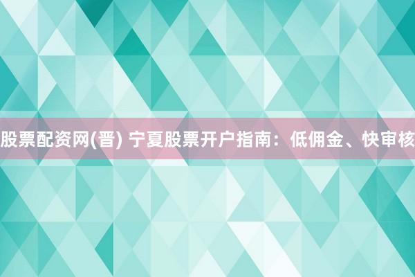 股票配资网(晋) 宁夏股票开户指南：低佣金、快审核