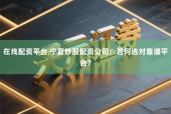 在线配资平台 宁夏炒股配资公司：若何选对靠谱平台？
