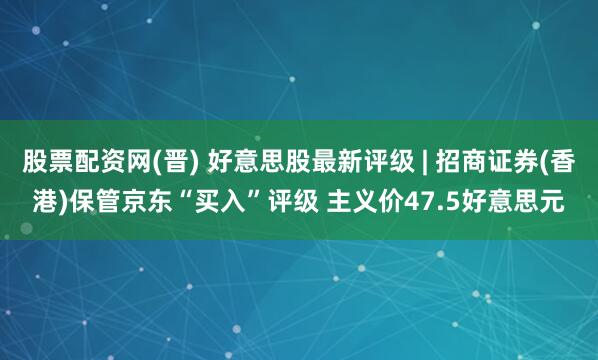 股票配资网(晋) 好意思股最新评级 | 招商证券(香港)保管京东“买入”评级 主义价47.5好意思元