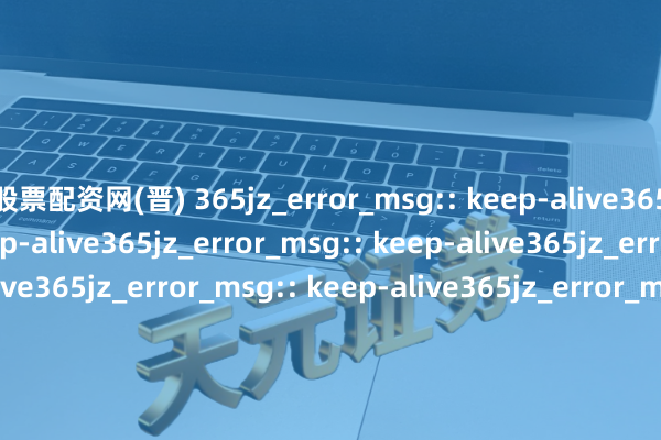 股票配资网(晋) 365jz_error_msg:: keep-alive365jz_error_msg:: keep-alive365jz_error_msg:: keep-alive365jz_error_msg:: keep-alive365jz_error_msg:: keep-alive365jz_error_msg:: keep-alive365jz_error_msg:: keep-