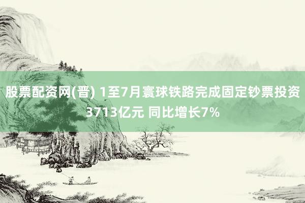 股票配资网(晋) 1至7月寰球铁路完成固定钞票投资3713亿元 同比增长7%