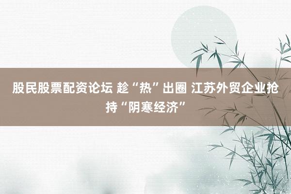 股民股票配资论坛 趁“热”出圈 江苏外贸企业抢持“阴寒经济”