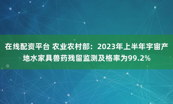 在线配资平台 农业农村部：2023年上半年宇宙产地水家具兽药残留监测及格率为99.2%
