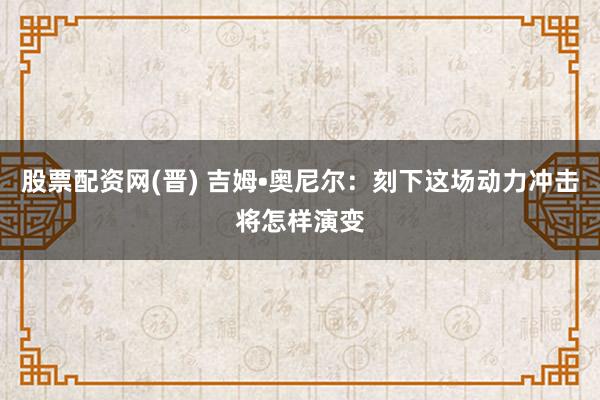 股票配资网(晋) 吉姆•奥尼尔:刻下这场动力冲击将怎样演变