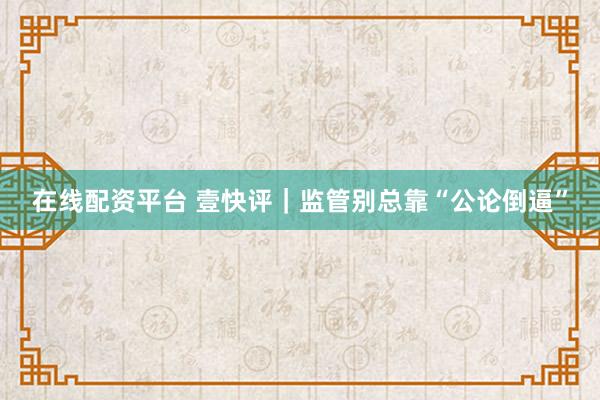 在线配资平台 壹快评｜监管别总靠“公论倒逼”