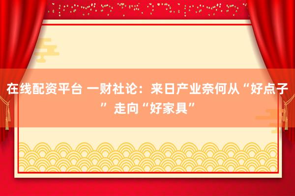 在线配资平台 一财社论：来日产业奈何从“好点子” 走向“好家具”