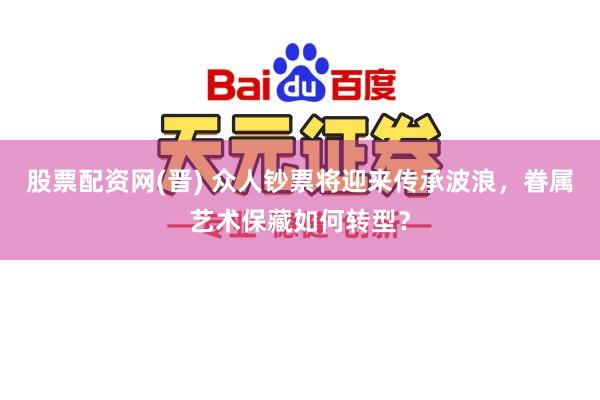 股票配资网(晋) 众人钞票将迎来传承波浪，眷属艺术保藏如何转型？