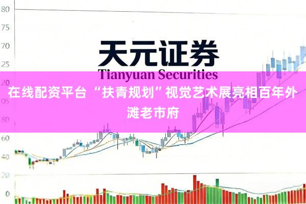 在线配资平台 “扶青规划”视觉艺术展亮相百年外滩老市府