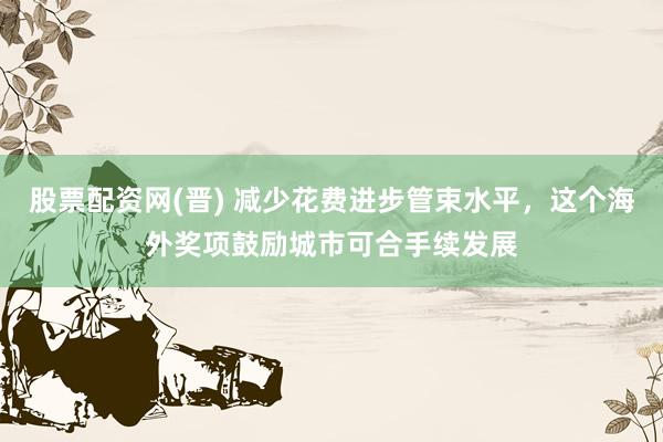 股票配资网(晋) 减少花费进步管束水平，这个海外奖项鼓励城市可合手续发展
