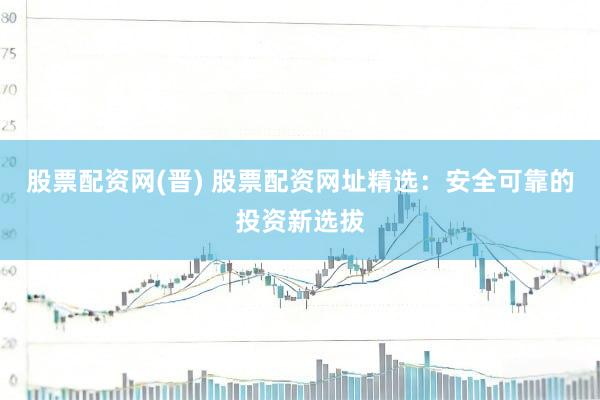 股票配资网(晋) 股票配资网址精选：安全可靠的投资新选拔