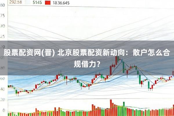 股票配资网(晋) 北京股票配资新动向：散户怎么合规借力？
