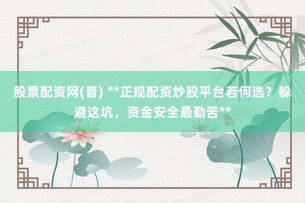 股票配资网(晋) **正规配资炒股平台若何选？躲避这坑，资金安全最勤苦**