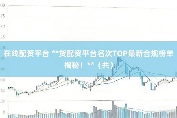 在线配资平台 **货配资平台名次TOP最新合规榜单揭秘！**（共）