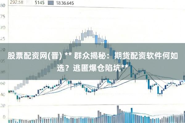 股票配资网(晋) ** 群众揭秘：期货配资软件何如选？逃匿爆仓陷坑**