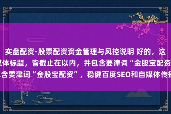 实盘配资-股票配资资金管理与风控说明 好的，这里有几个不同作风的自媒体标题，皆截止在以内，并包含要津词“金股宝配资”，稳健百度SEO和自媒体传播：