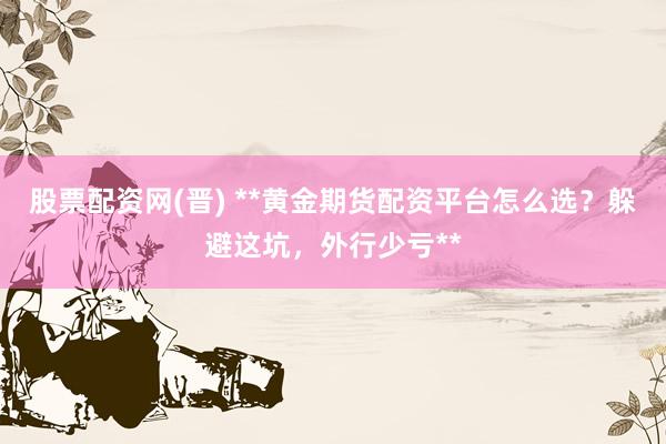 股票配资网(晋) **黄金期货配资平台怎么选？躲避这坑，外行少亏**