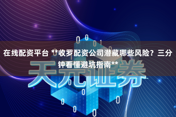 在线配资平台 **收罗配资公司潜藏哪些风险？三分钟看懂避坑指南**