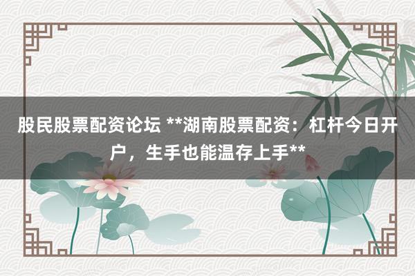 股民股票配资论坛 **湖南股票配资：杠杆今日开户，生手也能温存上手**