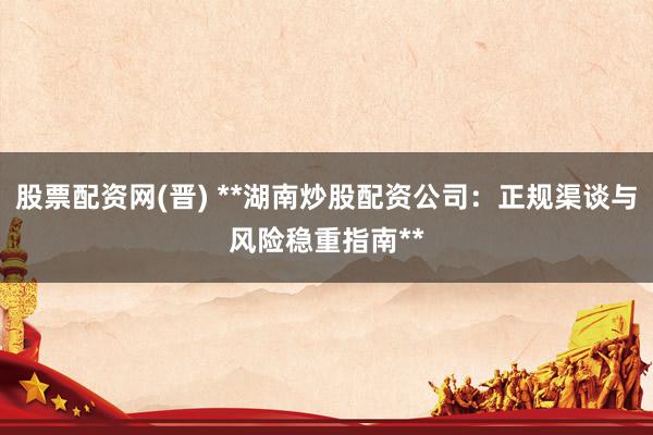 股票配资网(晋) **湖南炒股配资公司：正规渠谈与风险稳重指南**
