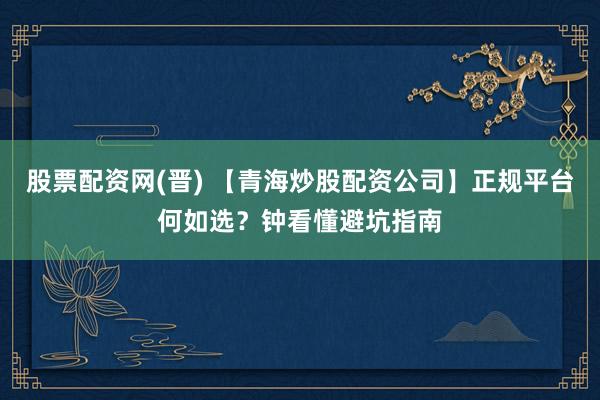 股票配资网(晋) 【青海炒股配资公司】正规平台何如选?钟看懂避坑指南