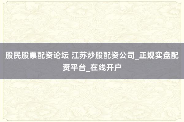 股民股票配资论坛 江苏炒股配资公司_正规实盘配资平台_在线开户