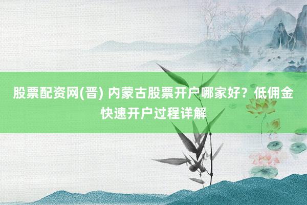 股票配资网(晋) 内蒙古股票开户哪家好？低佣金快速开户过程详解